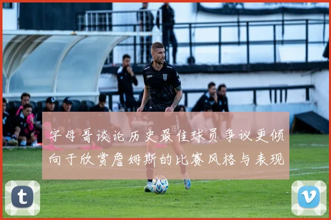 字母哥谈论历史最佳球员争议更倾向于欣赏詹姆斯的比赛风格与表现