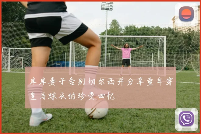 库库妻子告别切尔西并分享童年穿皇马球衣的珍贵回忆