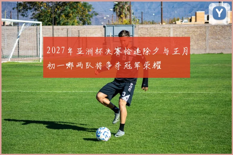 2027年亚洲杯决赛恰逢除夕与正月初一哪两队将争夺冠军荣耀