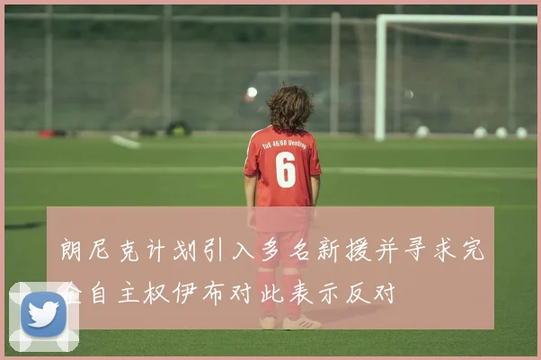 朗尼克计划引入多名新援并寻求完全自主权伊布对此表示反对