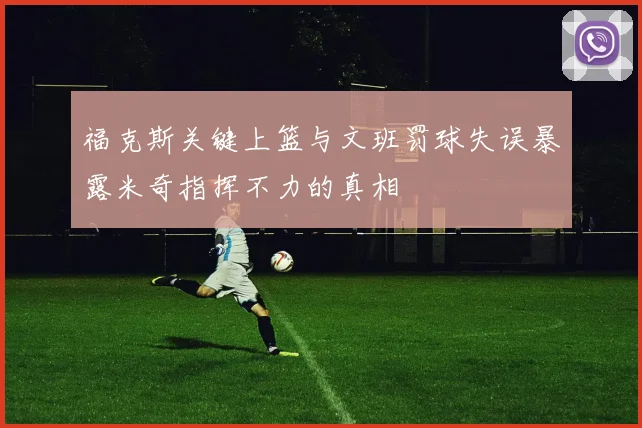福克斯关键上篮与文班罚球失误暴露米奇指挥不力的真相