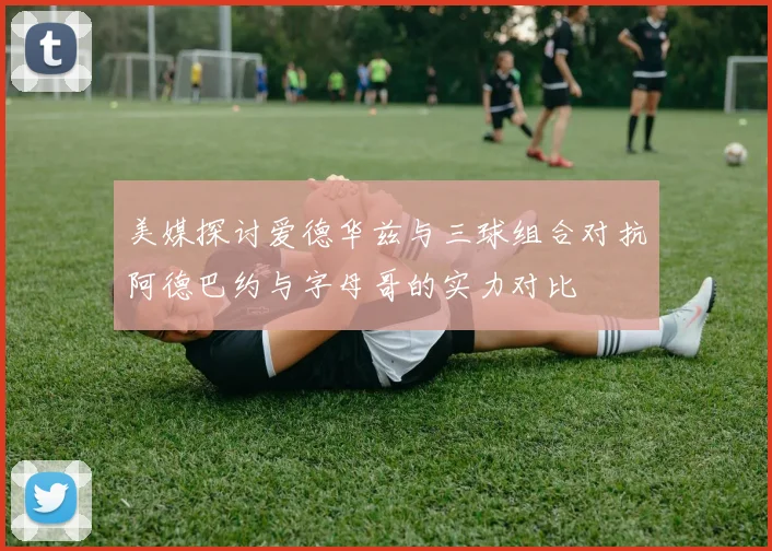 美媒探讨爱德华兹与三球组合对抗阿德巴约与字母哥的实力对比
