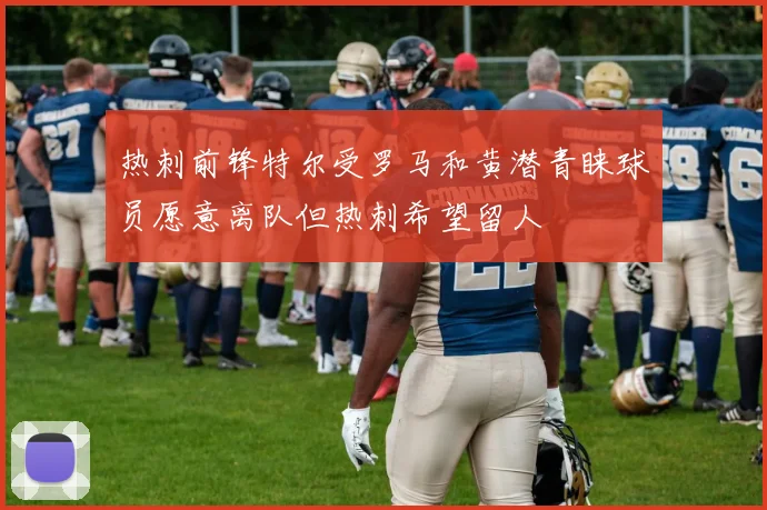 热刺前锋特尔受罗马和黄潜青睐球员愿意离队但热刺希望留人
