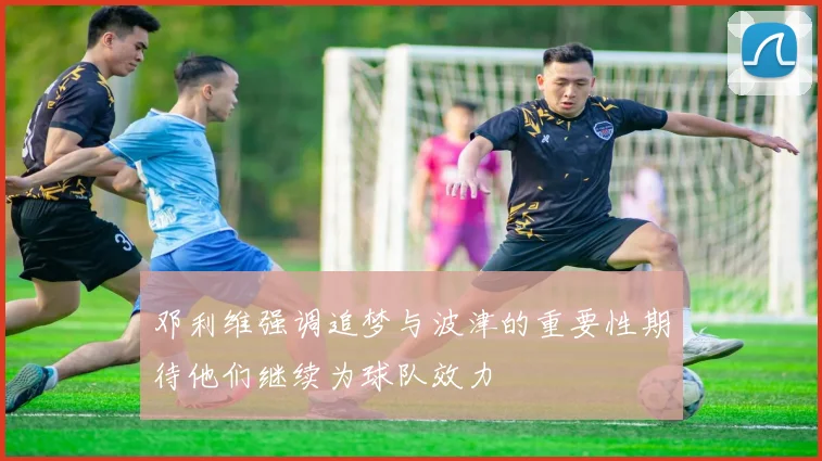 邓利维强调追梦与波津的重要性期待他们继续为球队效力
