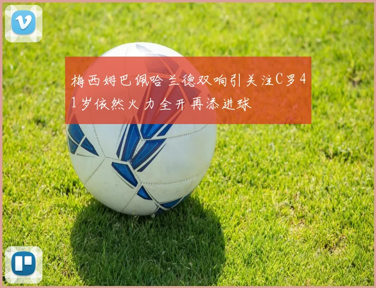 梅西姆巴佩哈兰德双响引关注C罗41岁依然火力全开再添进球