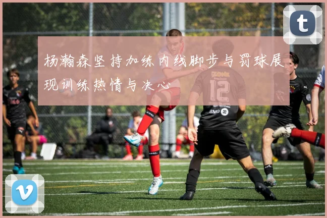 杨瀚森坚持加练内线脚步与罚球展现训练热情与决心