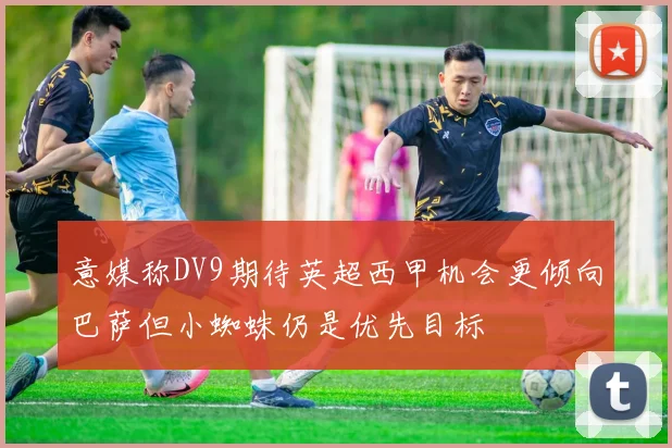 意媒称DV9期待英超西甲机会更倾向巴萨但小蜘蛛仍是优先目标