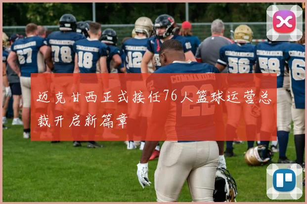 迈克甘西正式接任76人篮球运营总裁开启新篇章