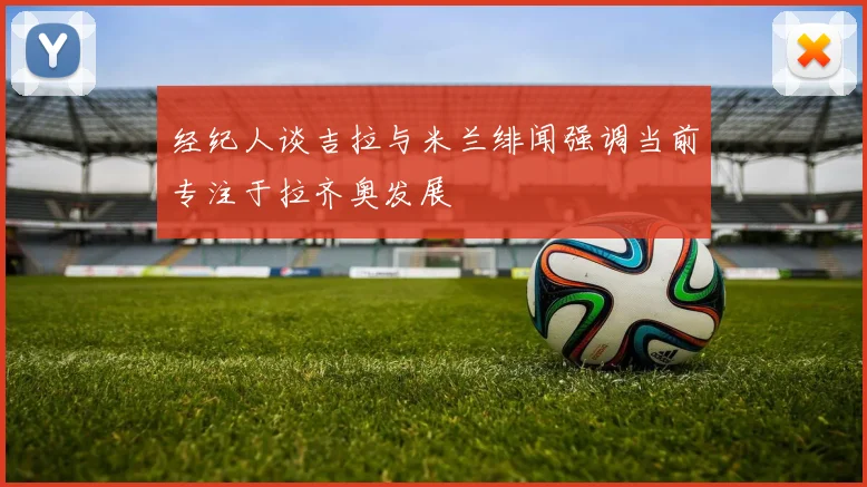 经纪人谈吉拉与米兰绯闻强调当前专注于拉齐奥发展